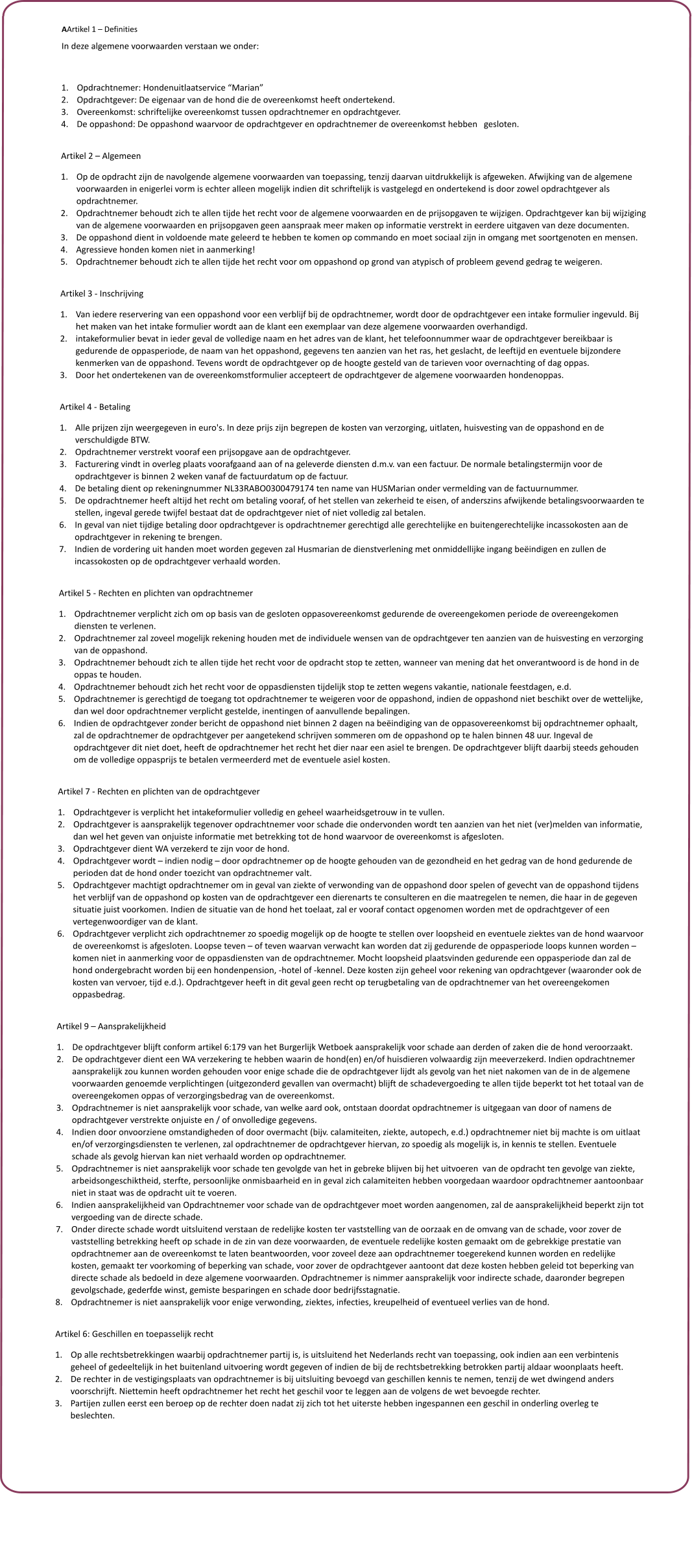 AArtikel 1 � Definities In deze algemene voorwaarden verstaan we onder:  	1.	Opdrachtnemer: Hondenuitlaatservice �Marian� 	2.	Opdrachtgever: De eigenaar van de hond die de overeenkomst heeft ondertekend. 	3.	Overeenkomst: schriftelijke overeenkomst tussen opdrachtnemer en opdrachtgever. 	4.	De oppashond: De oppashond waarvoor de opdrachtgever en opdrachtnemer de overeenkomst hebben   gesloten.  Artikel 2 � Algemeen 	1.	Op de opdracht zijn de navolgende algemene voorwaarden van toepassing, tenzij daarvan uitdrukkelijk is afgeweken. Afwijking van de algemene voorwaarden in enigerlei vorm is echter alleen mogelijk indien dit schriftelijk is vastgelegd en ondertekend is door zowel opdrachtgever als opdrachtnemer. 	2.	Opdrachtnemer behoudt zich te allen tijde het recht voor de algemene voorwaarden en de prijsopgaven te wijzigen. Opdrachtgever kan bij wijziging van de algemene voorwaarden en prijsopgaven geen aanspraak meer maken op informatie verstrekt in eerdere uitgaven van deze documenten. 	3.	De oppashond dient in voldoende mate geleerd te hebben te komen op commando en moet sociaal zijn in omgang met soortgenoten en mensen. 	4.	Agressieve honden komen niet in aanmerking! 	5.	Opdrachtnemer behoudt zich te allen tijde het recht voor om oppashond op grond van atypisch of probleem gevend gedrag te weigeren.  Artikel 3 - Inschrijving 	1.	Van iedere reservering van een oppashond voor een verblijf bij de opdrachtnemer, wordt door de opdrachtgever een intake formulier ingevuld. Bij het maken van het intake formulier wordt aan de klant een exemplaar van deze algemene voorwaarden overhandigd. 	2.	intakeformulier bevat in ieder geval de volledige naam en het adres van de klant, het telefoonnummer waar de opdrachtgever bereikbaar is gedurende de oppasperiode, de naam van het oppashond, gegevens ten aanzien van het ras, het geslacht, de leeftijd en eventuele bijzondere kenmerken van de oppashond. Tevens wordt de opdrachtgever op de hoogte gesteld van de tarieven voor overnachting of dag oppas.  	3.	Door het ondertekenen van de overeenkomstformulier accepteert de opdrachtgever de algemene voorwaarden hondenoppas.  Artikel 4 - Betaling 	1.	Alle prijzen zijn weergegeven in euro's. In deze prijs zijn begrepen de kosten van verzorging, uitlaten, huisvesting van de oppashond en de verschuldigde BTW. 	2.	Opdrachtnemer verstrekt vooraf een prijsopgave aan de opdrachtgever. 	3.	Facturering vindt in overleg plaats voorafgaand aan of na geleverde diensten d.m.v. van een factuur. De normale betalingstermijn voor de opdrachtgever is binnen 2 weken vanaf de factuurdatum op de factuur.  	4.	De betaling dient op rekeningnummer NL33RABO0300479174 ten name van HUSMarian onder vermelding van de factuurnummer. 	5.	De opdrachtnemer heeft altijd het recht om betaling vooraf, of het stellen van zekerheid te eisen, of anderszins afwijkende betalingsvoorwaarden te stellen, ingeval gerede twijfel bestaat dat de opdrachtgever niet of niet volledig zal betalen. 	6.	In geval van niet tijdige betaling door opdrachtgever is opdrachtnemer gerechtigd alle gerechtelijke en buitengerechtelijke incassokosten aan de opdrachtgever in rekening te brengen. 	7.	Indien de vordering uit handen moet worden gegeven zal Husmarian de dienstverlening met onmiddellijke ingang be�indigen en zullen de incassokosten op de opdrachtgever verhaald worden.  Artikel 5 - Rechten en plichten van opdrachtnemer 	1.	Opdrachtnemer verplicht zich om op basis van de gesloten oppasovereenkomst gedurende de overeengekomen periode de overeengekomen diensten te verlenen. 	2.	Opdrachtnemer zal zoveel mogelijk rekening houden met de individuele wensen van de opdrachtgever ten aanzien van de huisvesting en verzorging van de oppashond. 	3.	Opdrachtnemer behoudt zich te allen tijde het recht voor de opdracht stop te zetten, wanneer van mening dat het onverantwoord is de hond in de oppas te houden. 	4.	Opdrachtnemer behoudt zich het recht voor de oppasdiensten tijdelijk stop te zetten wegens vakantie, nationale feestdagen, e.d. 	5.	Opdrachtnemer is gerechtigd de toegang tot opdrachtnemer te weigeren voor de oppashond, indien de oppashond niet beschikt over de wettelijke, dan wel door opdrachtnemer verplicht gestelde, inentingen of aanvullende bepalingen. 	6.	Indien de opdrachtgever zonder bericht de oppashond niet binnen 2 dagen na be�indiging van de oppasovereenkomst bij opdrachtnemer ophaalt, zal de opdrachtnemer de opdrachtgever per aangetekend schrijven sommeren om de oppashond op te halen binnen 48 uur. Ingeval de opdrachtgever dit niet doet, heeft de opdrachtnemer het recht het dier naar een asiel te brengen. De opdrachtgever blijft daarbij steeds gehouden om de volledige oppasprijs te betalen vermeerderd met de eventuele asiel kosten.  Artikel 7 - Rechten en plichten van de opdrachtgever 	1.	Opdrachtgever is verplicht het intakeformulier volledig en geheel waarheidsgetrouw in te vullen. 	2.	Opdrachtgever is aansprakelijk tegenover opdrachtnemer voor schade die ondervonden wordt ten aanzien van het niet (ver)melden van informatie, dan wel het geven van onjuiste informatie met betrekking tot de hond waarvoor de overeenkomst is afgesloten. 	3.	Opdrachtgever dient WA verzekerd te zijn voor de hond. 	4.	Opdrachtgever wordt � indien nodig � door opdrachtnemer op de hoogte gehouden van de gezondheid en het gedrag van de hond gedurende de perioden dat de hond onder toezicht van opdrachtnemer valt. 	5.	Opdrachtgever machtigt opdrachtnemer om in geval van ziekte of verwonding van de oppashond door spelen of gevecht van de oppashond tijdens het verblijf van de oppashond op kosten van de opdrachtgever een dierenarts te consulteren en die maatregelen te nemen, die haar in de gegeven situatie juist voorkomen. Indien de situatie van de hond het toelaat, zal er vooraf contact opgenomen worden met de opdrachtgever of een vertegenwoordiger van de klant. 	6.	Opdrachtgever verplicht zich opdrachtnemer zo spoedig mogelijk op de hoogte te stellen over loopsheid en eventuele ziektes van de hond waarvoor de overeenkomst is afgesloten. Loopse teven � of teven waarvan verwacht kan worden dat zij gedurende de oppasperiode loops kunnen worden � komen niet in aanmerking voor de oppasdiensten van de opdrachtnemer. Mocht loopsheid plaatsvinden gedurende een oppasperiode dan zal de hond ondergebracht worden bij een hondenpension, -hotel of -kennel. Deze kosten zijn geheel voor rekening van opdrachtgever (waaronder ook de kosten van vervoer, tijd e.d.). Opdrachtgever heeft in dit geval geen recht op terugbetaling van de opdrachtnemer van het overeengekomen oppasbedrag.  Artikel 9 � Aansprakelijkheid 	1.	De opdrachtgever blijft conform artikel 6:179 van het Burgerlijk Wetboek aansprakelijk voor schade aan derden of zaken die de hond veroorzaakt. 	2.	De opdrachtgever dient een WA verzekering te hebben waarin de hond(en) en/of huisdieren volwaardig zijn meeverzekerd. Indien opdrachtnemer aansprakelijk zou kunnen worden gehouden voor enige schade die de opdrachtgever lijdt als gevolg van het niet nakomen van de in de algemene voorwaarden genoemde verplichtingen (uitgezonderd gevallen van overmacht) blijft de schadevergoeding te allen tijde beperkt tot het totaal van de overeengekomen oppas of verzorgingsbedrag van de overeenkomst. 	3.	Opdrachtnemer is niet aansprakelijk voor schade, van welke aard ook, ontstaan doordat opdrachtnemer is uitgegaan van door of namens de opdrachtgever verstrekte onjuiste en / of onvolledige gegevens. 	4.	Indien door onvoorziene omstandigheden of door overmacht (bijv. calamiteiten, ziekte, autopech, e.d.) opdrachtnemer niet bij machte is om uitlaat en/of verzorgingsdiensten te verlenen, zal opdrachtnemer de opdrachtgever hiervan, zo spoedig als mogelijk is, in kennis te stellen. Eventuele schade als gevolg hiervan kan niet verhaald worden op opdrachtnemer. 	5.	Opdrachtnemer is niet aansprakelijk voor schade ten gevolgde van het in gebreke blijven bij het uitvoeren  van de opdracht ten gevolge van ziekte, arbeidsongeschiktheid, sterfte, persoonlijke onmisbaarheid en in geval zich calamiteiten hebben voorgedaan waardoor opdrachtnemer aantoonbaar niet in staat was de opdracht uit te voeren. 	6.	Indien aansprakelijkheid van Opdrachtnemer voor schade van de opdrachtgever moet worden aangenomen, zal de aansprakelijkheid beperkt zijn tot vergoeding van de directe schade. 	7.	Onder directe schade wordt uitsluitend verstaan de redelijke kosten ter vaststelling van de oorzaak en de omvang van de schade, voor zover de vaststelling betrekking heeft op schade in de zin van deze voorwaarden, de eventuele redelijke kosten gemaakt om de gebrekkige prestatie van opdrachtnemer aan de overeenkomst te laten beantwoorden, voor zoveel deze aan opdrachtnemer toegerekend kunnen worden en redelijke kosten, gemaakt ter voorkoming of beperking van schade, voor zover de opdrachtgever aantoont dat deze kosten hebben geleid tot beperking van directe schade als bedoeld in deze algemene voorwaarden. Opdrachtnemer is nimmer aansprakelijk voor indirecte schade, daaronder begrepen gevolgschade, gederfde winst, gemiste besparingen en schade door bedrijfsstagnatie.  	8.	Opdrachtnemer is niet aansprakelijk voor enige verwonding, ziektes, infecties, kreupelheid of eventueel verlies van de hond.  Artikel 6: Geschillen en toepasselijk recht 	1.	Op alle rechtsbetrekkingen waarbij opdrachtnemer partij is, is uitsluitend het Nederlands recht van toepassing, ook indien aan een verbintenis geheel of gedeeltelijk in het buitenland uitvoering wordt gegeven of indien de bij de rechtsbetrekking betrokken partij aldaar woonplaats heeft.  	2.	De rechter in de vestigingsplaats van opdrachtnemer is bij uitsluiting bevoegd van geschillen kennis te nemen, tenzij de wet dwingend anders voorschrijft. Niettemin heeft opdrachtnemer het recht het geschil voor te leggen aan de volgens de wet bevoegde rechter. 	3.	Partijen zullen eerst een beroep op de rechter doen nadat zij zich tot het uiterste hebben ingespannen een geschil in onderling overleg te beslechten.